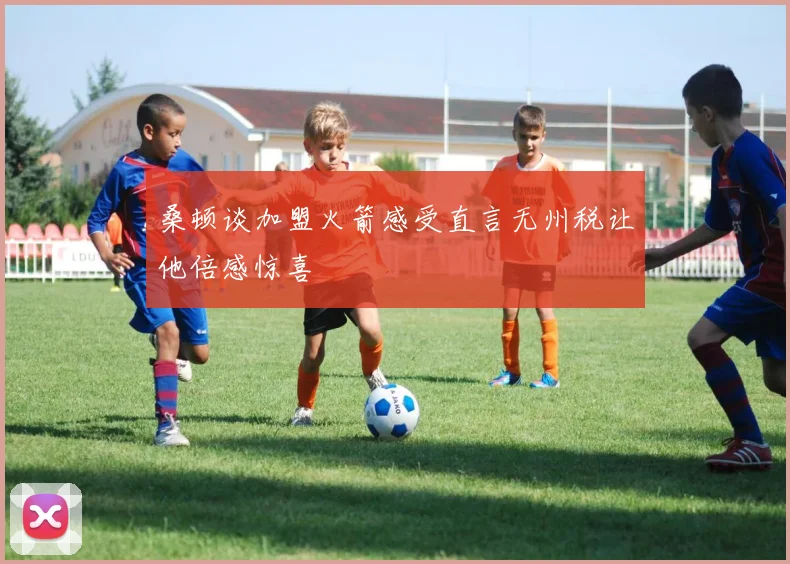 桑顿谈加盟火箭感受直言无州税让他倍感惊喜