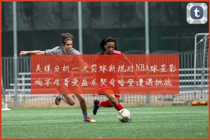 美媒分析一次罚球新规对NBA球星影响字母哥受益东契奇哈登遭遇挑战