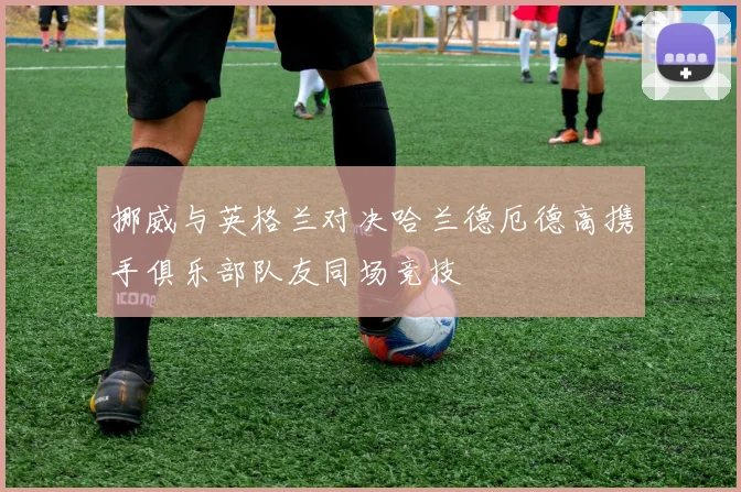 挪威与英格兰对决哈兰德厄德高携手俱乐部队友同场竞技