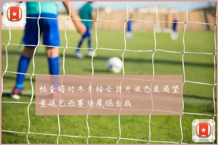 帕奎塔对冬季转会持开放态度渴望重返巴西赛场展现自我
