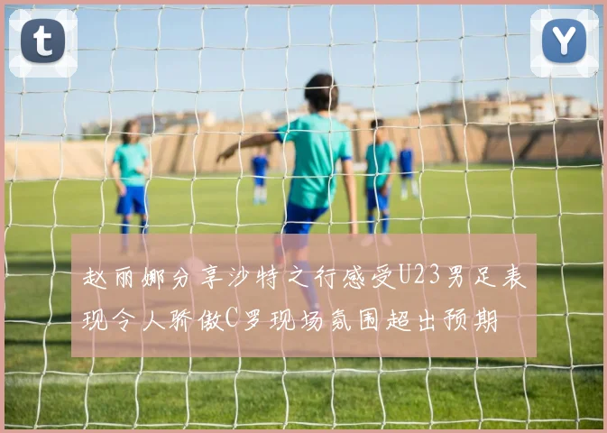 赵丽娜分享沙特之行感受U23男足表现令人骄傲C罗现场氛围超出预期