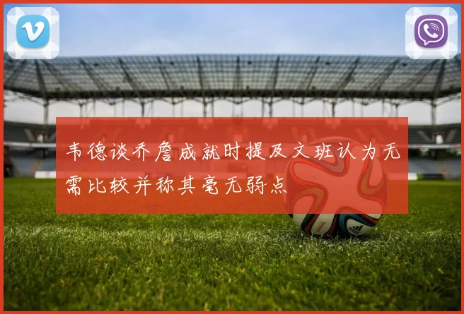 韦德谈乔詹成就时提及文班认为无需比较并称其毫无弱点