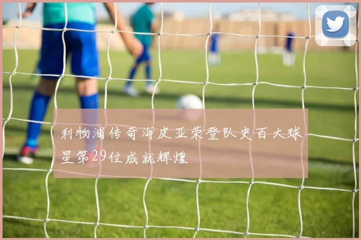 利物浦传奇海皮亚荣登队史百大球星第29位成就辉煌