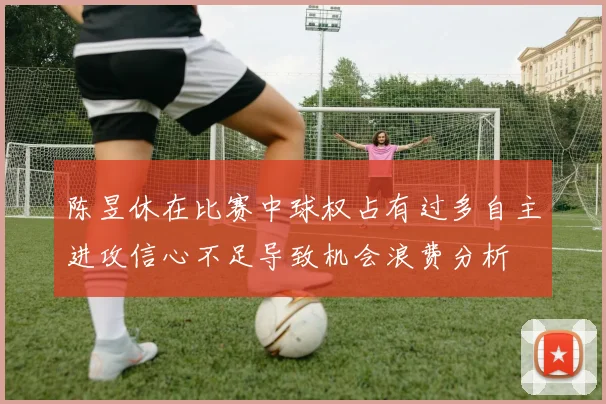 陈昱休在比赛中球权占有过多自主进攻信心不足导致机会浪费分析