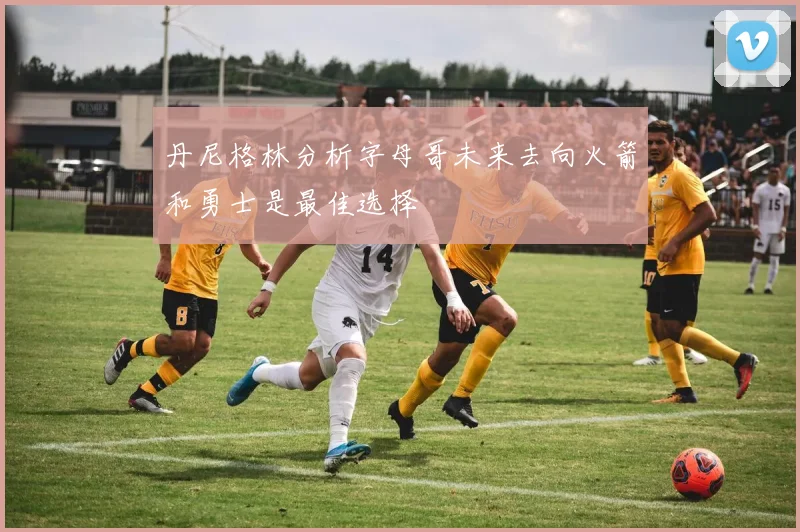丹尼格林分析字母哥未来去向火箭和勇士是最佳选择