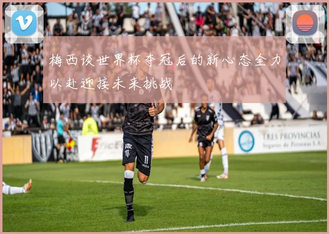 梅西谈世界杯夺冠后的新心态全力以赴迎接未来挑战