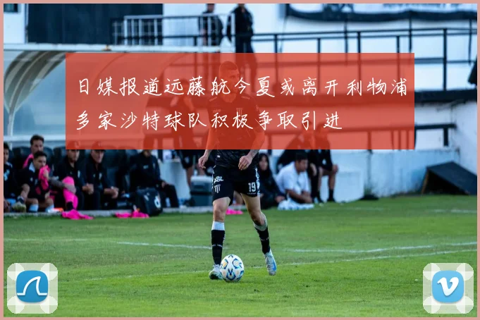 日媒报道远藤航今夏或离开利物浦多家沙特球队积极争取引进