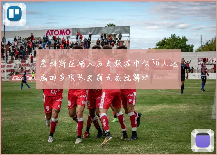 詹姆斯在湖人历史数据中仅36人达成的多项队史前五成就解析