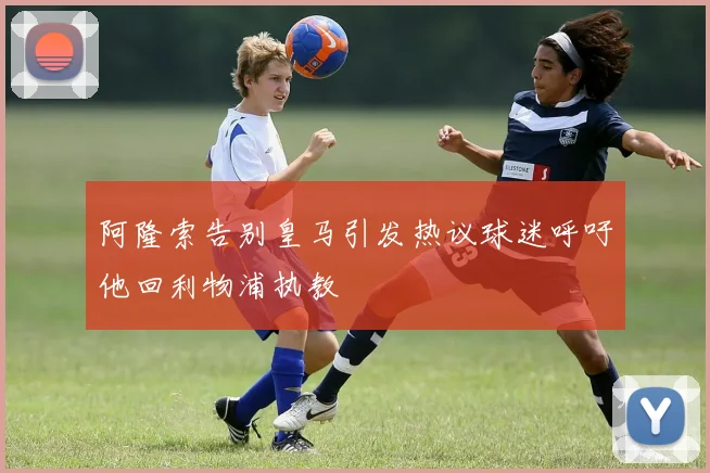 阿隆索告别皇马引发热议球迷呼吁他回利物浦执教