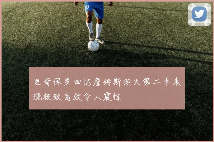 里奇保罗回忆詹姆斯热火第二季表现极致高效令人震惊