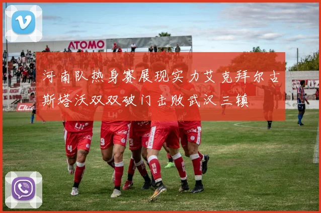河南队热身赛展现实力艾克拜尔古斯塔沃双双破门击败武汉三镇