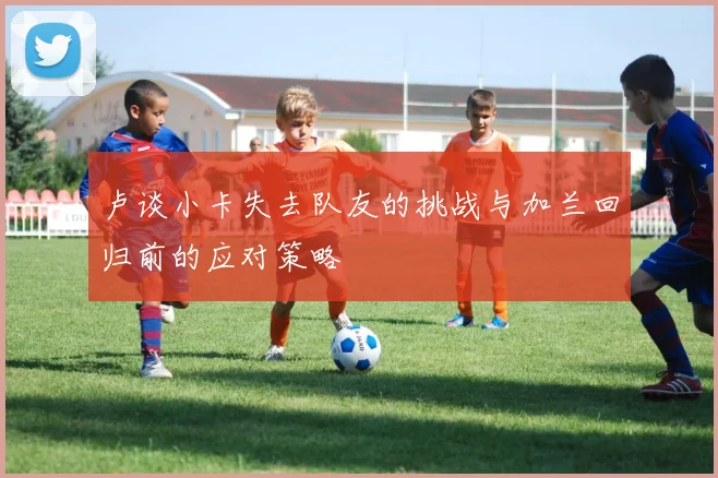卢谈小卡失去队友的挑战与加兰回归前的应对策略