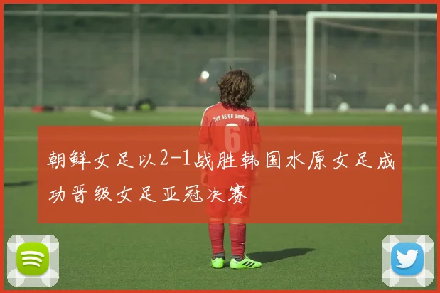 朝鲜女足以2-1战胜韩国水原女足成功晋级女足亚冠决赛