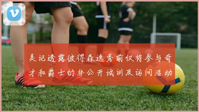 美记透露彼得森选秀前仅将参与奇才和爵士的非公开试训及访问活动
