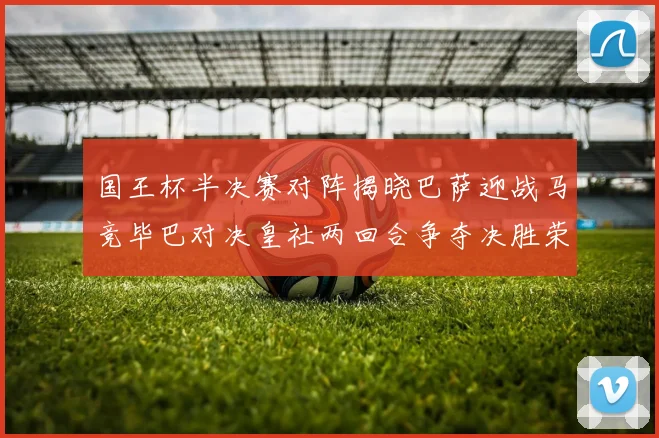 国王杯半决赛对阵揭晓巴萨迎战马竞毕巴对决皇社两回合争夺决胜荣耀