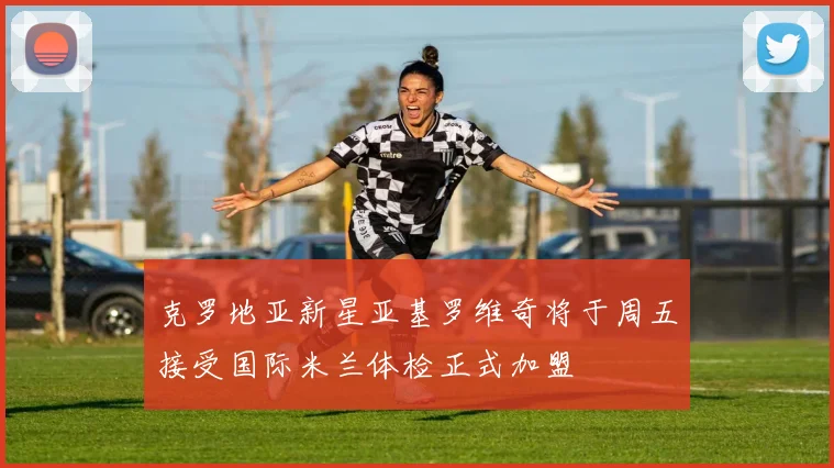 克罗地亚新星亚基罗维奇将于周五接受国际米兰体检正式加盟