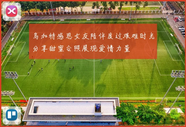 乌加特感恩女友陪伴度过艰难时光分享甜蜜合照展现爱情力量
